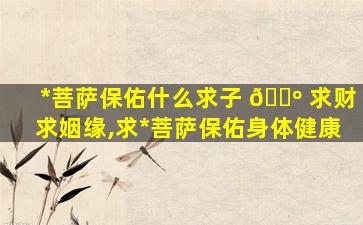 *
菩萨保佑什么求子 🐺 求财求姻缘,求*
菩萨保佑身体健康